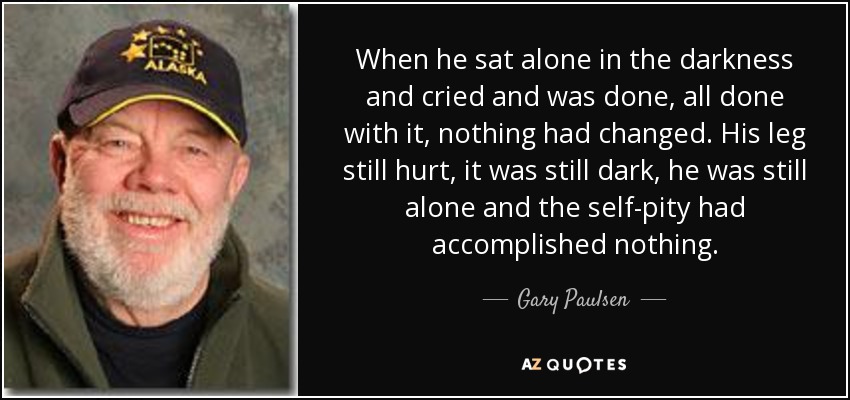 When he sat alone in the darkness and cried and was done, all done with it, nothing had changed. His leg still hurt, it was still dark, he was still alone and the self-pity had accomplished nothing. - Gary Paulsen