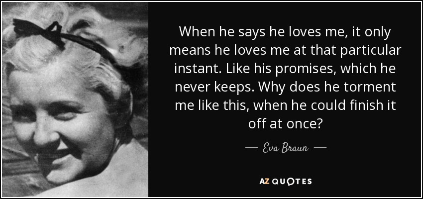 When he says he loves me, it only means he loves me at that particular instant. Like his promises, which he never keeps. Why does he torment me like this, when he could finish it off at once? - Eva Braun