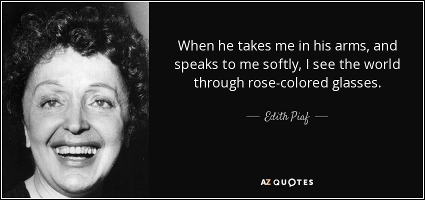 When he takes me in his arms, and speaks to me softly, I see the world through rose-colored glasses. - Edith Piaf