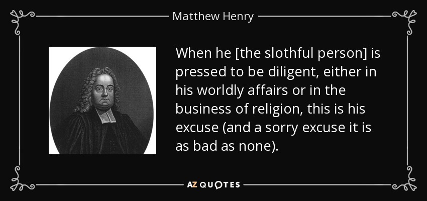 When he [the slothful person] is pressed to be diligent, either in his worldly affairs or in the business of religion, this is his excuse (and a sorry excuse it is as bad as none). - Matthew Henry