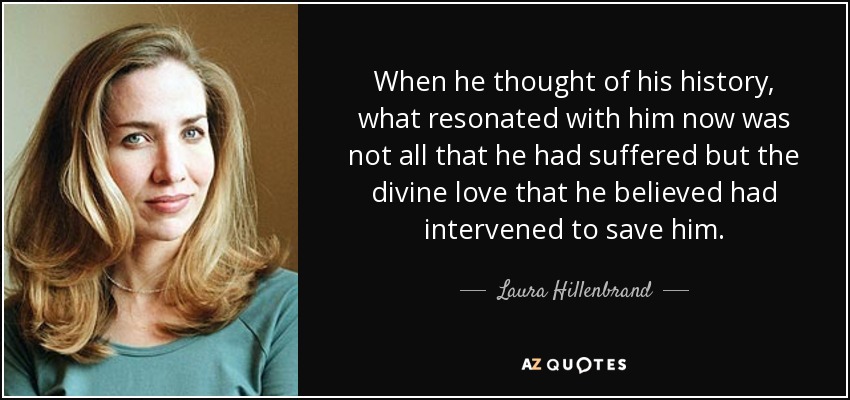 When he thought of his history, what resonated with him now was not all that he had suffered but the divine love that he believed had intervened to save him. - Laura Hillenbrand