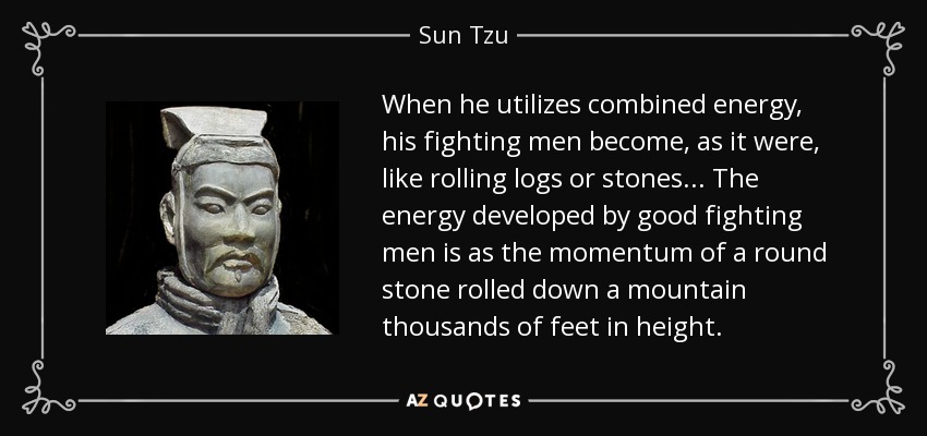 When he utilizes combined energy, his fighting men become, as it were, like rolling logs or stones... The energy developed by good fighting men is as the momentum of a round stone rolled down a mountain thousands of feet in height. - Sun Tzu