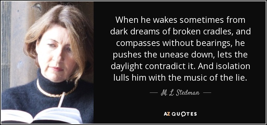 When he wakes sometimes from dark dreams of broken cradles, and compasses without bearings, he pushes the unease down, lets the daylight contradict it. And isolation lulls him with the music of the lie. - M. L. Stedman