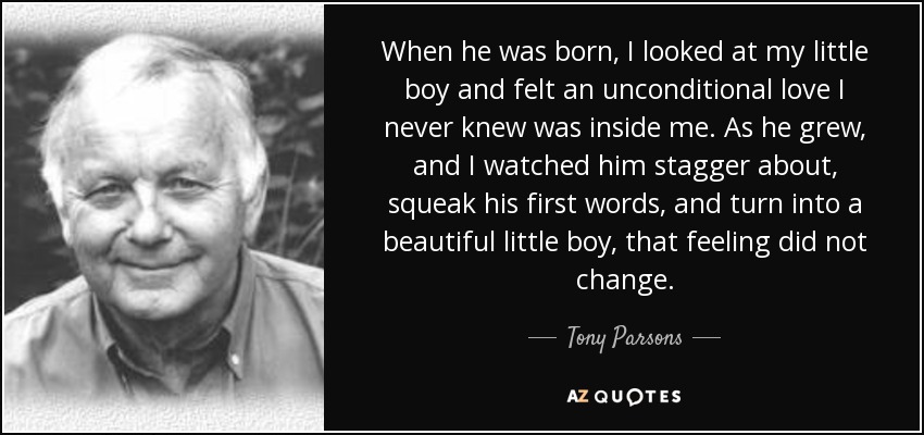 When he was born, I looked at my little boy and felt an unconditional love I never knew was inside me. As he grew, and I watched him stagger about, squeak his first words, and turn into a beautiful little boy, that feeling did not change. - Tony Parsons