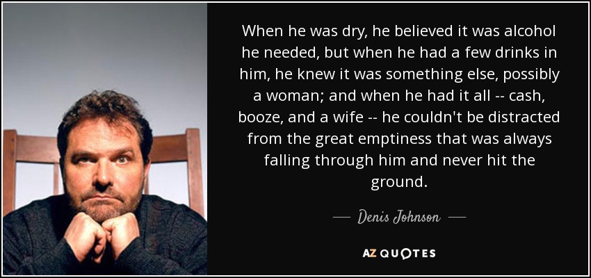 When he was dry, he believed it was alcohol he needed, but when he had a few drinks in him, he knew it was something else, possibly a woman; and when he had it all -- cash, booze, and a wife -- he couldn't be distracted from the great emptiness that was always falling through him and never hit the ground. - Denis Johnson