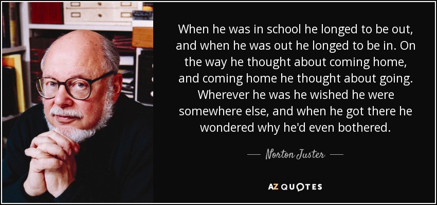 When he was in school he longed to be out, and when he was out he longed to be in. On the way he thought about coming home, and coming home he thought about going. Wherever he was he wished he were somewhere else, and when he got there he wondered why he'd even bothered. - Norton Juster