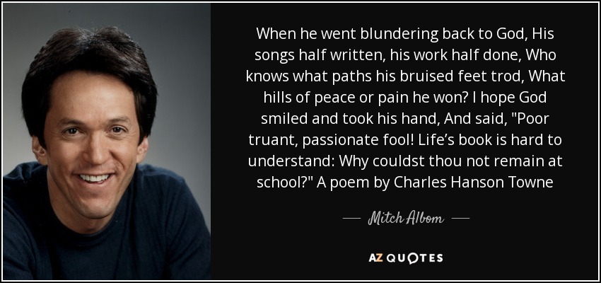 When he went blundering back to God, His songs half written, his work half done, Who knows what paths his bruised feet trod, What hills of peace or pain he won? I hope God smiled and took his hand, And said, 