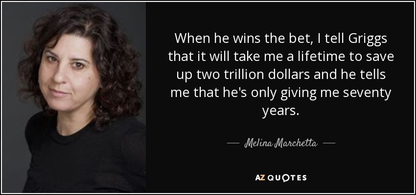 When he wins the bet, I tell Griggs that it will take me a lifetime to save up two trillion dollars and he tells me that he's only giving me seventy years. - Melina Marchetta
