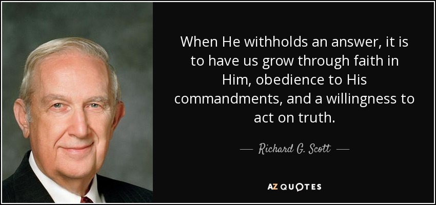 When He withholds an answer, it is to have us grow through faith in Him, obedience to His commandments, and a willingness to act on truth. - Richard G. Scott