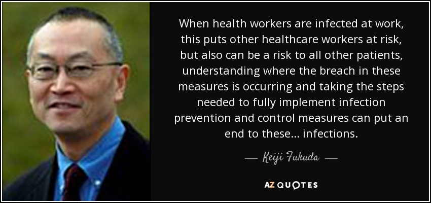 When health workers are infected at work, this puts other healthcare workers at risk, but also can be a risk to all other patients, understanding where the breach in these measures is occurring and taking the steps needed to fully implement infection prevention and control measures can put an end to these ... infections. - Keiji Fukuda