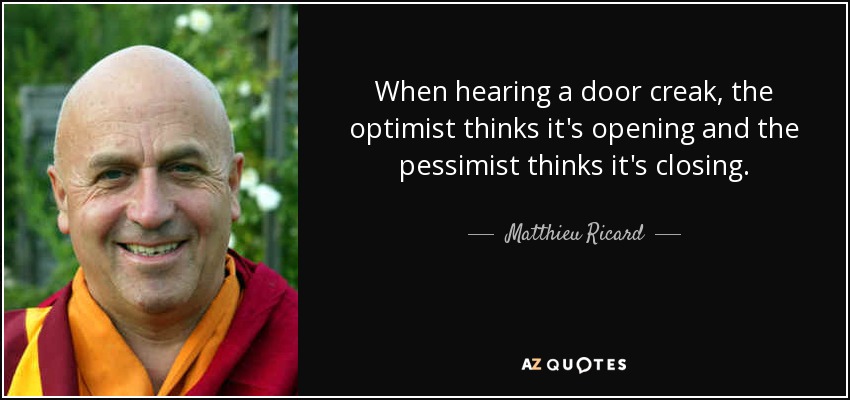 When hearing a door creak, the optimist thinks it's opening and the pessimist thinks it's closing. - Matthieu Ricard