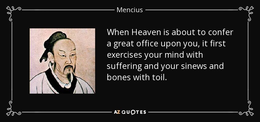 When Heaven is about to confer a great office upon you, it first exercises your mind with suffering and your sinews and bones with toil. - Mencius