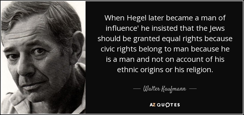 When Hegel later became a man of influence' he insisted that the Jews should be granted equal rights because civic rights belong to man because he is a man and not on account of his ethnic origins or his religion. - Walter Kaufmann