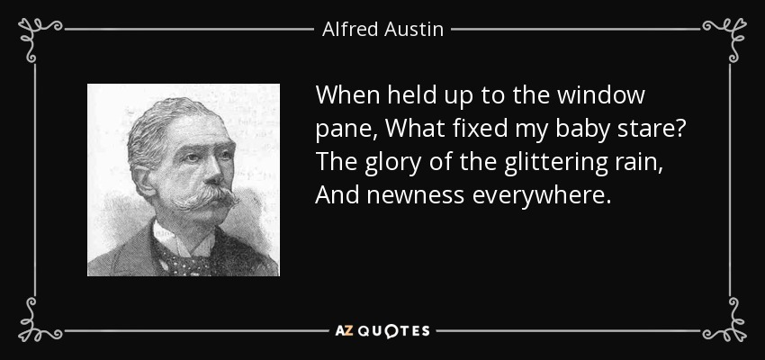 When held up to the window pane, What fixed my baby stare? The glory of the glittering rain, And newness everywhere. - Alfred Austin