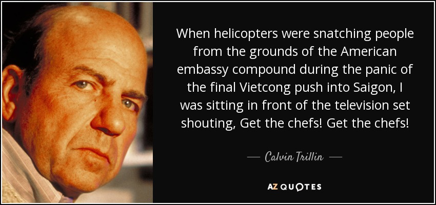 When helicopters were snatching people from the grounds of the American embassy compound during the panic of the final Vietcong push into Saigon, I was sitting in front of the television set shouting, Get the chefs! Get the chefs! - Calvin Trillin