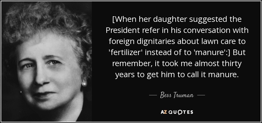[When her daughter suggested the President refer in his conversation with foreign dignitaries about lawn care to 'fertilizer' instead of to 'manure':] But remember, it took me almost thirty years to get him to call it manure. - Bess Truman