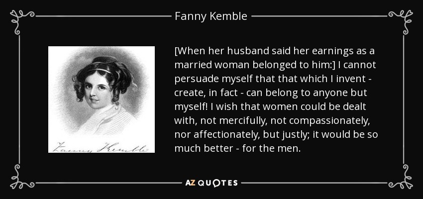 [When her husband said her earnings as a married woman belonged to him:] I cannot persuade myself that that which I invent - create, in fact - can belong to anyone but myself! I wish that women could be dealt with, not mercifully, not compassionately, nor affectionately, but justly; it would be so much better - for the men. - Fanny Kemble