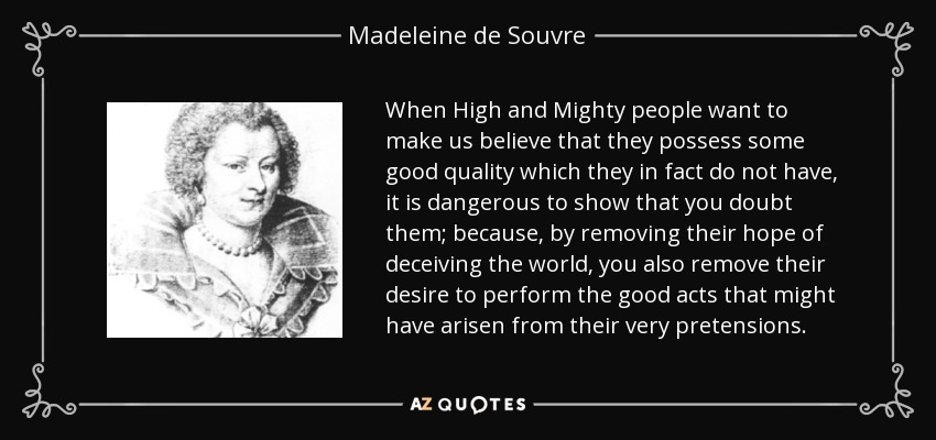 When High and Mighty people want to make us believe that they possess some good quality which they in fact do not have, it is dangerous to show that you doubt them; because, by removing their hope of deceiving the world, you also remove their desire to perform the good acts that might have arisen from their very pretensions. - Madeleine de Souvre, marquise de Sable