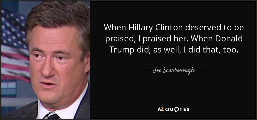 When Hillary Clinton deserved to be praised, I praised her. When Donald Trump did, as well, I did that, too. - Joe Scarborough