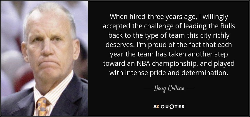When hired three years ago, I willingly accepted the challenge of leading the Bulls back to the type of team this city richly deserves. I'm proud of the fact that each year the team has taken another step toward an NBA championship, and played with intense pride and determination. - Doug Collins
