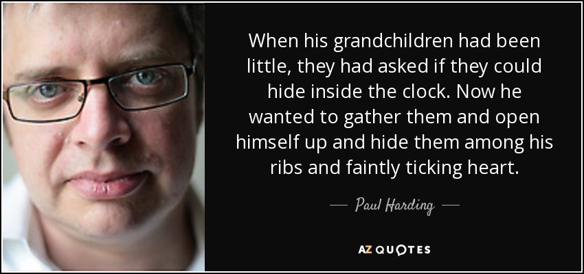 When his grandchildren had been little, they had asked if they could hide inside the clock. Now he wanted to gather them and open himself up and hide them among his ribs and faintly ticking heart. - Paul Harding