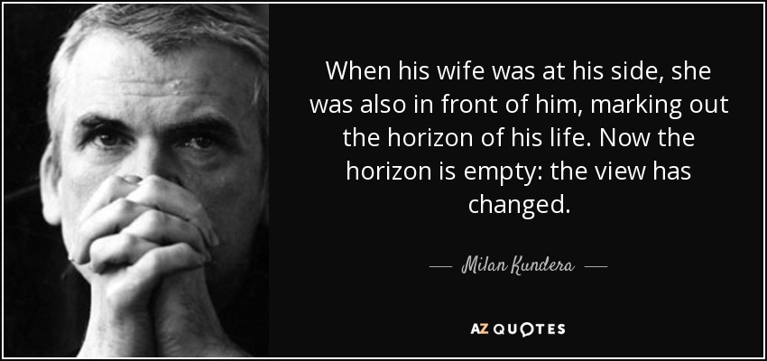 When his wife was at his side, she was also in front of him, marking out the horizon of his life. Now the horizon is empty: the view has changed. - Milan Kundera