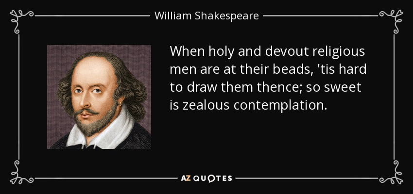 When holy and devout religious men are at their beads, 'tis hard to draw them thence; so sweet is zealous contemplation. - William Shakespeare