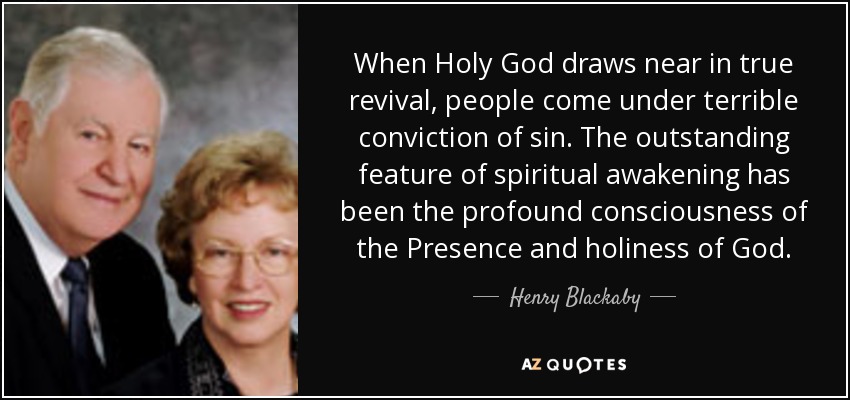 When Holy God draws near in true revival, people come under terrible conviction of sin. The outstanding feature of spiritual awakening has been the profound consciousness of the Presence and holiness of God. - Henry Blackaby