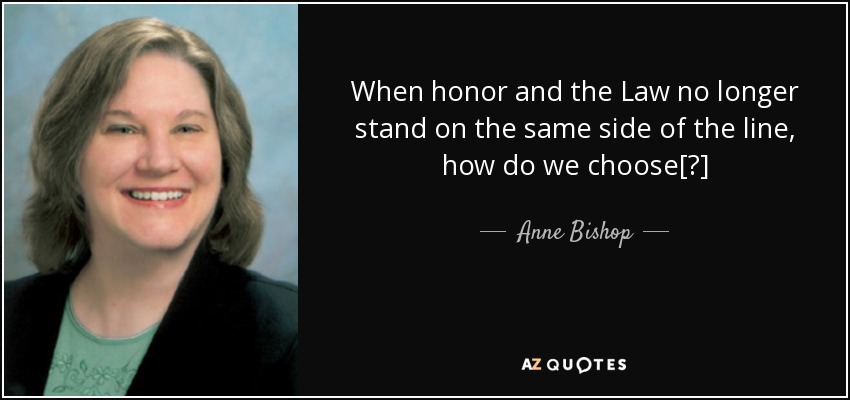 When honor and the Law no longer stand on the same side of the line, how do we choose[?] - Anne Bishop