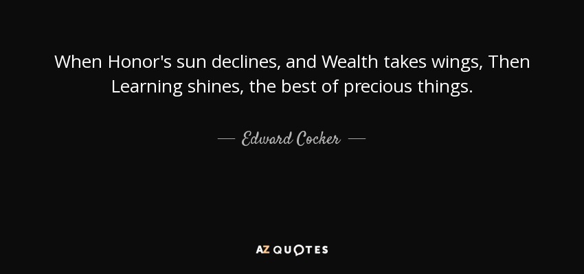 When Honor's sun declines, and Wealth takes wings, Then Learning shines, the best of precious things. - Edward Cocker