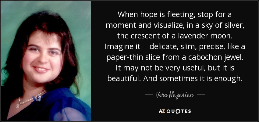 When hope is fleeting, stop for a moment and visualize, in a sky of silver, the crescent of a lavender moon. Imagine it -- delicate, slim, precise, like a paper-thin slice from a cabochon jewel. It may not be very useful, but it is beautiful. And sometimes it is enough. - Vera Nazarian