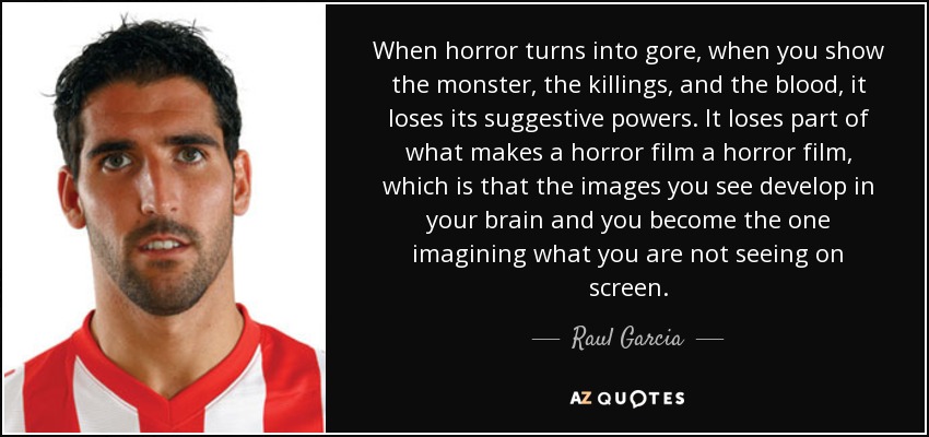 When horror turns into gore, when you show the monster, the killings, and the blood, it loses its suggestive powers. It loses part of what makes a horror film a horror film, which is that the images you see develop in your brain and you become the one imagining what you are not seeing on screen. - Raul Garcia