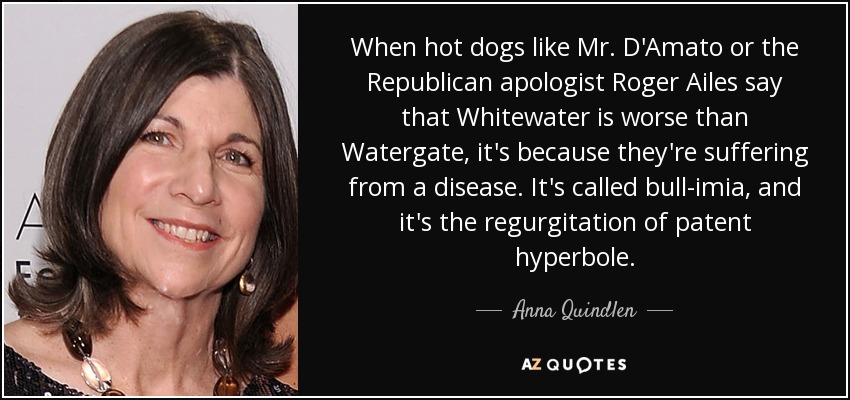 When hot dogs like Mr. D'Amato or the Republican apologist Roger Ailes say that Whitewater is worse than Watergate, it's because they're suffering from a disease. It's called bull-imia, and it's the regurgitation of patent hyperbole. - Anna Quindlen