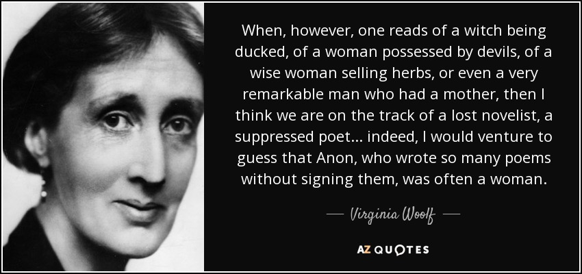 When, however, one reads of a witch being ducked, of a woman possessed by devils, of a wise woman selling herbs, or even a very remarkable man who had a mother, then I think we are on the track of a lost novelist, a suppressed poet. . . indeed, I would venture to guess that Anon, who wrote so many poems without signing them, was often a woman. - Virginia Woolf