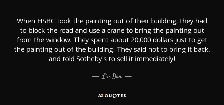 When HSBC took the painting out of their building, they had to block the road and use a crane to bring the painting out from the window. They spent about 20,000 dollars just to get the painting out of the building! They said not to bring it back, and told Sotheby's to sell it immediately! - Liu Dan