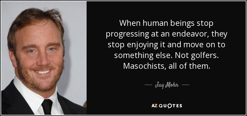 When human beings stop progressing at an endeavor, they stop enjoying it and move on to something else. Not golfers. Masochists, all of them. - Jay Mohr