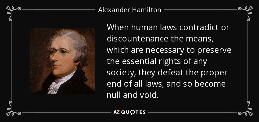 When human laws contradict or discountenance the means, which are necessary to preserve the essential rights of any society, they defeat the proper end of all laws, and so become null and void. - Alexander Hamilton