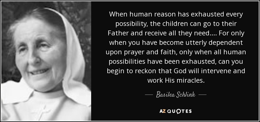 When human reason has exhausted every possibility, the children can go to their Father and receive all they need. ... For only when you have become utterly dependent upon prayer and faith, only when all human possibilities have been exhausted, can you begin to reckon that God will intervene and work His miracles. - Basilea Schlink