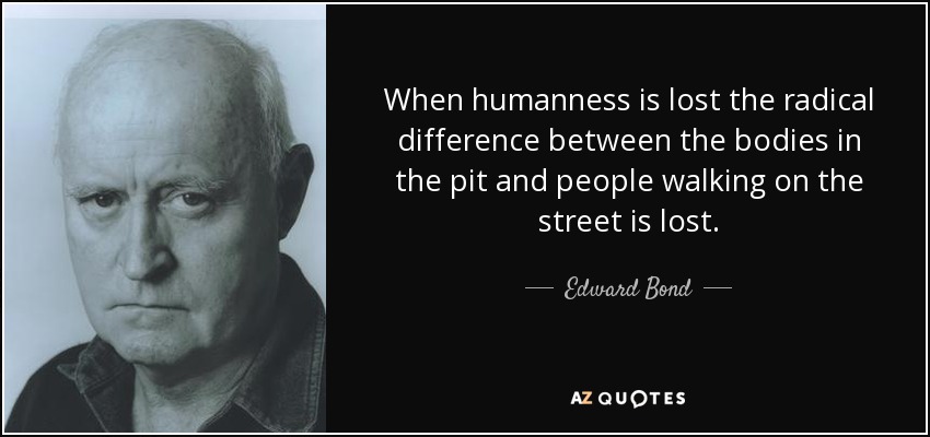 When humanness is lost the radical difference between the bodies in the pit and people walking on the street is lost. - Edward Bond