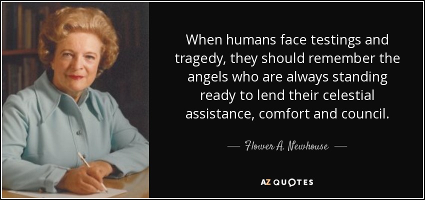 When humans face testings and tragedy, they should remember the angels who are always standing ready to lend their celestial assistance, comfort and council. - Flower A. Newhouse