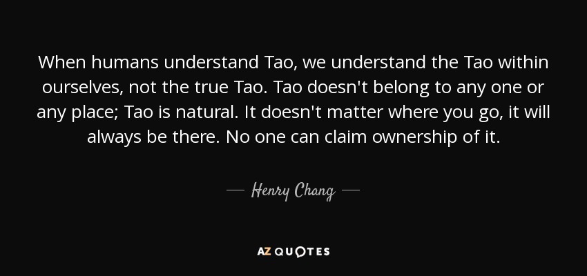When humans understand Tao, we understand the Tao within ourselves, not the true Tao. Tao doesn't belong to any one or any place; Tao is natural. It doesn't matter where you go, it will always be there. No one can claim ownership of it. - Henry Chang