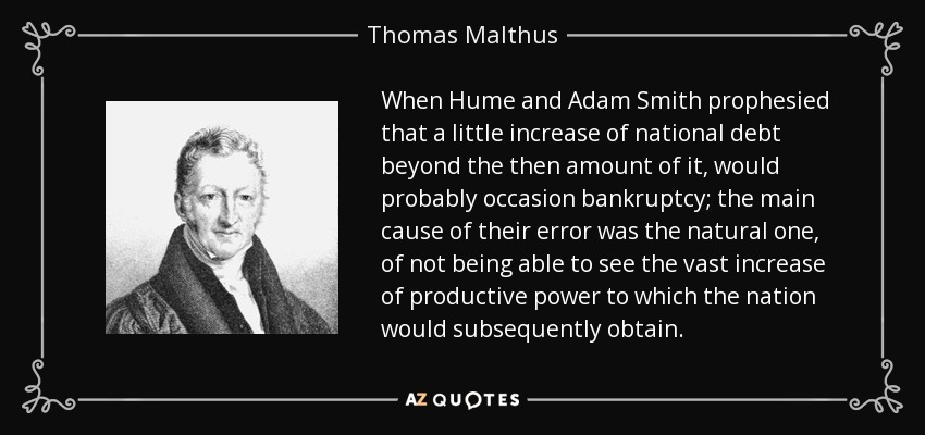 When Hume and Adam Smith prophesied that a little increase of national debt beyond the then amount of it, would probably occasion bankruptcy; the main cause of their error was the natural one, of not being able to see the vast increase of productive power to which the nation would subsequently obtain. - Thomas Malthus