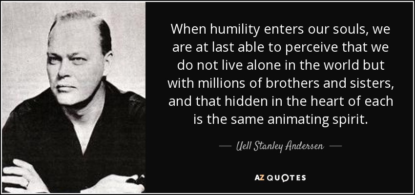 When humility enters our souls, we are at last able to perceive that we do not live alone in the world but with millions of brothers and sisters, and that hidden in the heart of each is the same animating spirit. - Uell Stanley Andersen