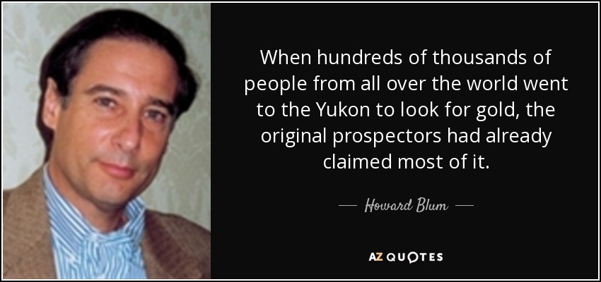When hundreds of thousands of people from all over the world went to the Yukon to look for gold, the original prospectors had already claimed most of it. - Howard Blum