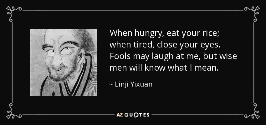 When hungry, eat your rice; when tired, close your eyes. Fools may laugh at me, but wise men will know what I mean. - Linji Yixuan