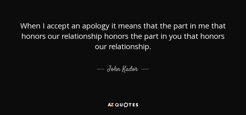 When I accept an apology it means that the part in me that honors our relationship honors the part in you that honors our relationship. - John Kador