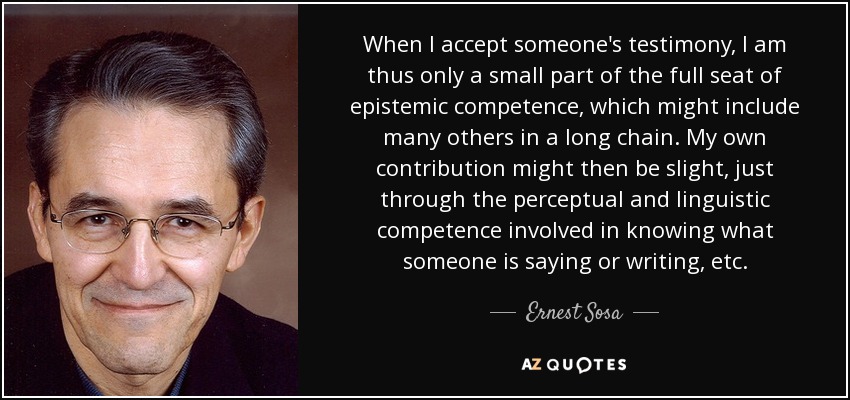 When I accept someone's testimony, I am thus only a small part of the full seat of epistemic competence, which might include many others in a long chain. My own contribution might then be slight, just through the perceptual and linguistic competence involved in knowing what someone is saying or writing, etc. - Ernest Sosa