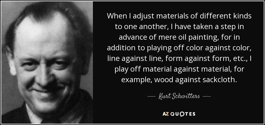 When I adjust materials of different kinds to one another, I have taken a step in advance of mere oil painting, for in addition to playing off color against color, line against line, form against form, etc., I play off material against material, for example, wood against sackcloth. - Kurt Schwitters