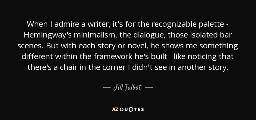 When I admire a writer, it's for the recognizable palette - Hemingway's minimalism, the dialogue, those isolated bar scenes. But with each story or novel, he shows me something different within the framework he's built - like noticing that there's a chair in the corner I didn't see in another story. - Jill Talbot