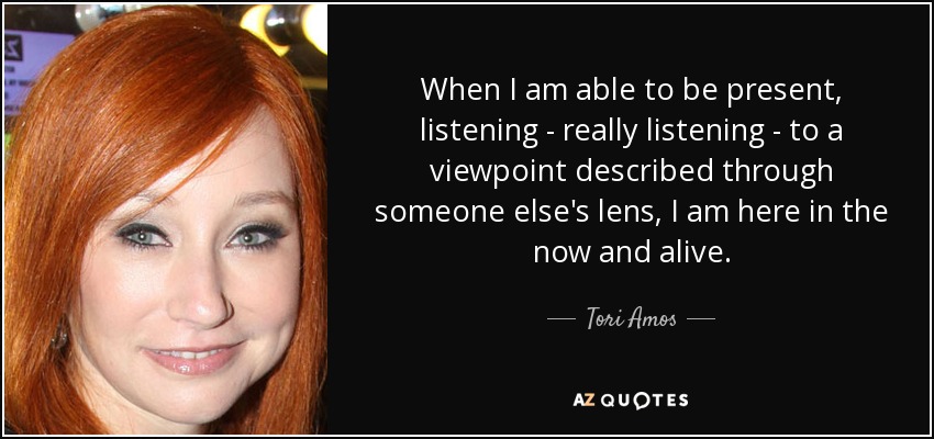 When I am able to be present, listening - really listening - to a viewpoint described through someone else's lens, I am here in the now and alive. - Tori Amos